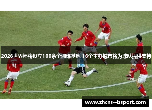 2026世界杯将设立100余个训练基地 16个主办城市将为球队提供支持