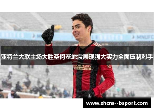 亚特兰大联主场大胜圣何塞地震展现强大实力全面压制对手